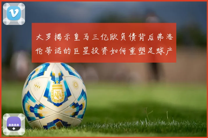 大罗揭示皇马三亿欧负债背后弗洛伦蒂诺的巨星投资如何重塑足球产业