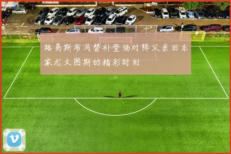 路易斯布冯替补登场对阵父亲旧东家尤文图斯的精彩时刻