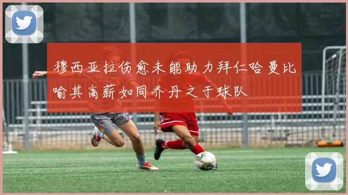穆西亚拉伤愈未能助力拜仁哈曼比喻其高薪如同乔丹之于球队