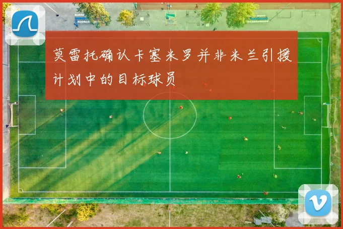 莫雷托确认卡塞米罗并非米兰引援计划中的目标球员