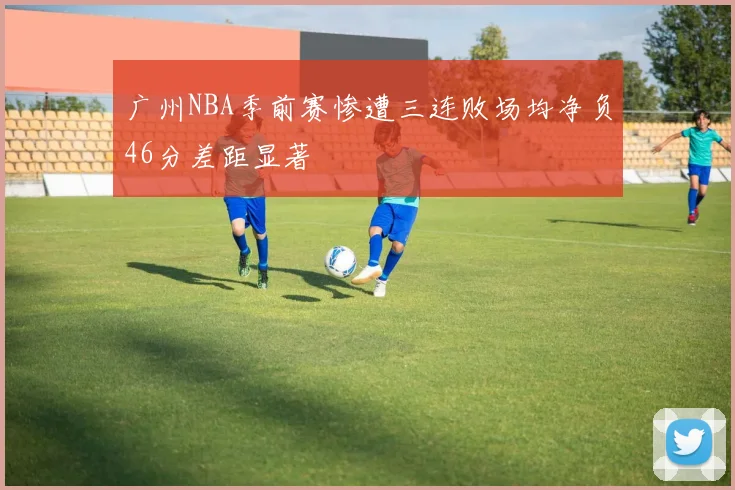 广州NBA季前赛惨遭三连败场均净负46分差距显著