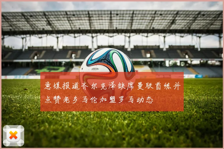意媒报道齐尔克泽缺席曼联首练并点赞老乡马伦加盟罗马动态