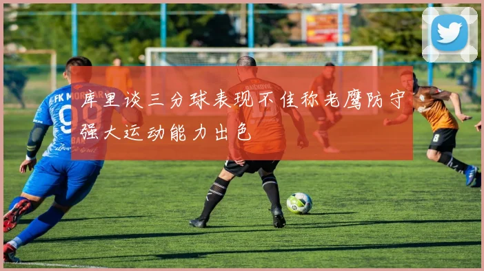 库里谈三分球表现不佳称老鹰防守强大运动能力出色
