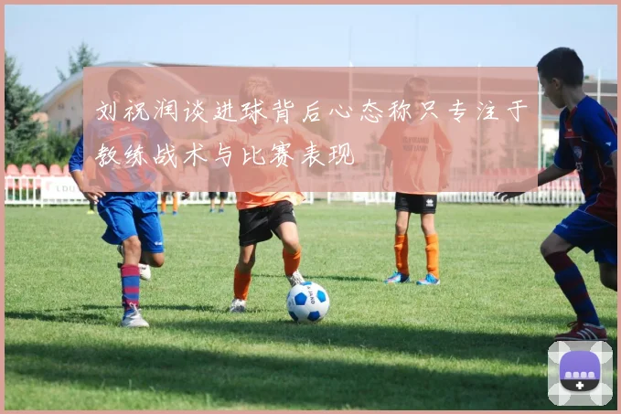 刘祝润谈进球背后心态称只专注于教练战术与比赛表现