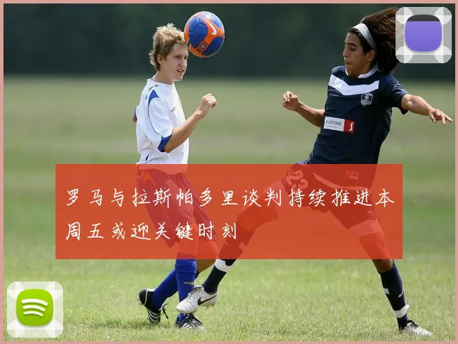 罗马与拉斯帕多里谈判持续推进本周五或迎关键时刻