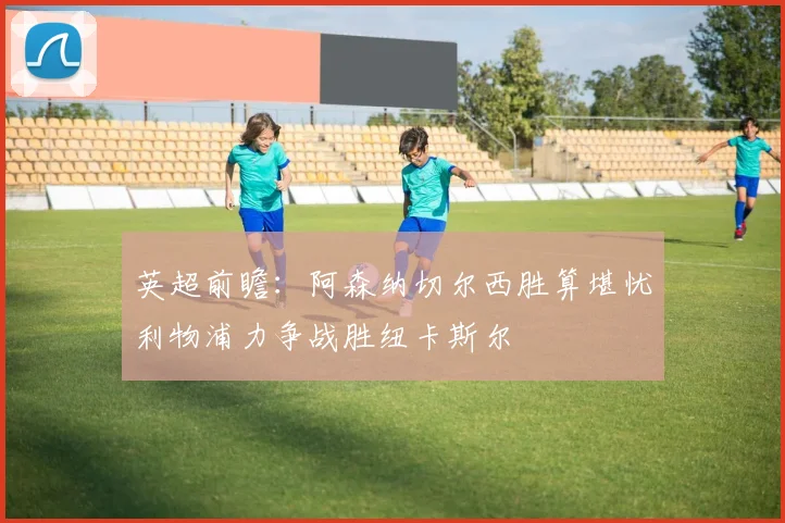 英超前瞻：阿森纳切尔西胜算堪忧利物浦力争战胜纽卡斯尔
