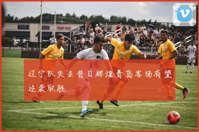 辽宁队失去昔日辉煌青岛客场有望逆袭取胜