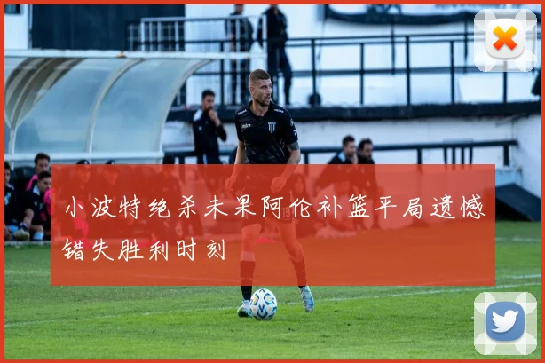小波特绝杀未果阿伦补篮平局遗憾错失胜利时刻