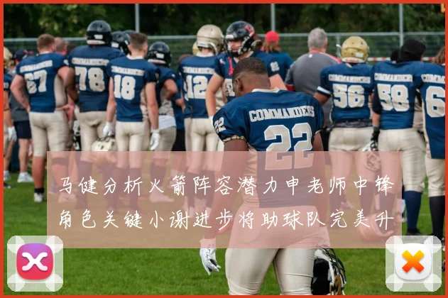 马健分析火箭阵容潜力申老师中锋角色关键小谢进步将助球队完美升级