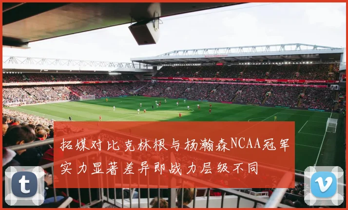 拓媒对比克林根与杨瀚森NCAA冠军实力显著差异即战力层级不同