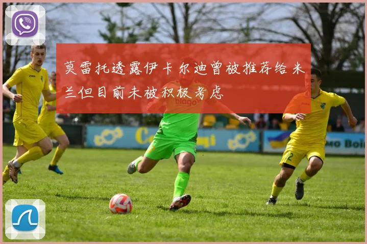 莫雷托透露伊卡尔迪曾被推荐给米兰但目前未被积极考虑