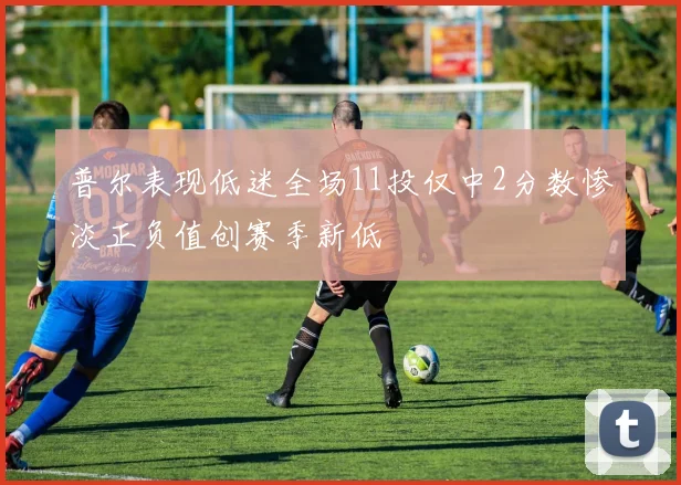 普尔表现低迷全场11投仅中2分数惨淡正负值创赛季新低