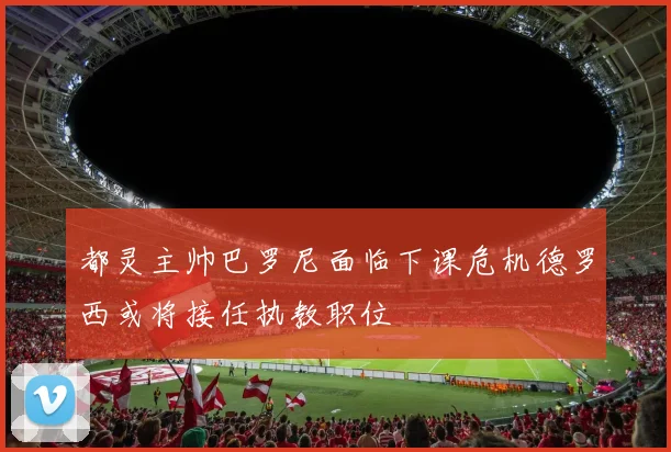 都灵主帅巴罗尼面临下课危机德罗西或将接任执教职位