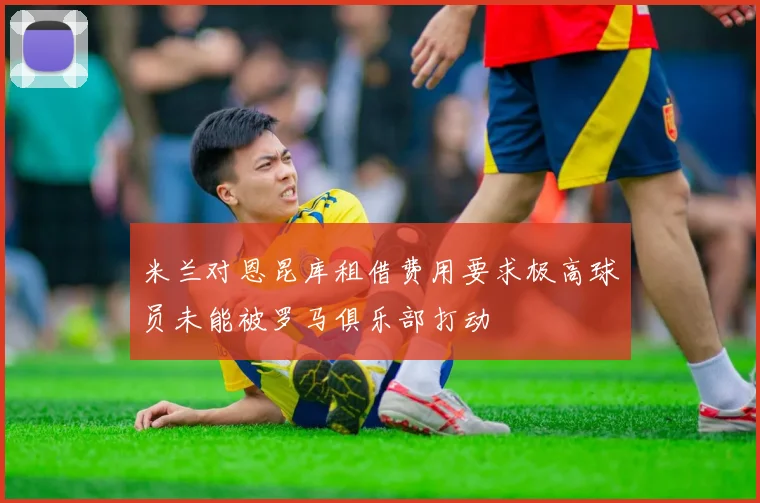 米兰对恩昆库租借费用要求极高球员未能被罗马俱乐部打动