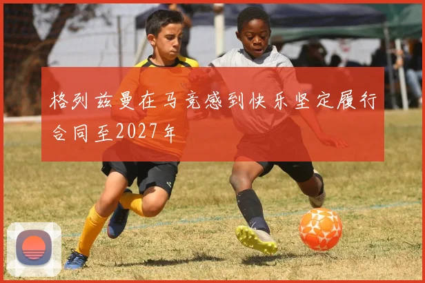 格列兹曼在马竞感到快乐坚定履行合同至2027年