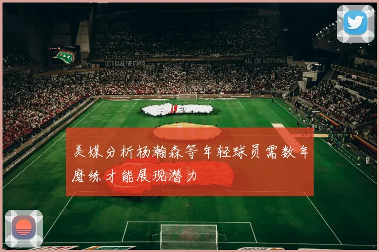 美媒分析杨瀚森等年轻球员需数年磨练才能展现潜力