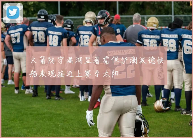 火箭防守漏洞显著需保护谢泼德快船表现接近上赛季太阳