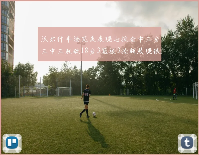 沃尔什半场完美表现七投全中三分三中三狂砍18分3篮板3抢断展现狠人风范