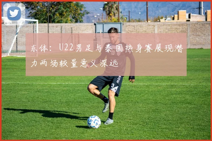 东体：U22男足与泰国热身赛展现潜力两场较量意义深远