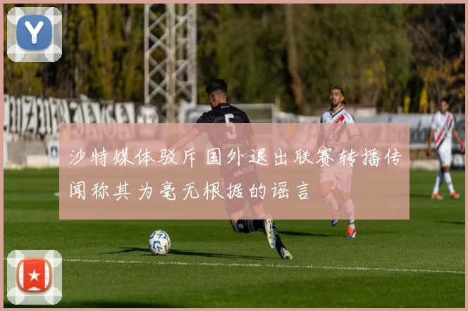 沙特媒体驳斥国外退出联赛转播传闻称其为毫无根据的谣言