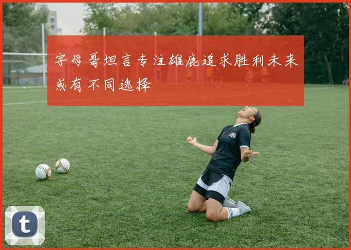 字母哥坦言专注雄鹿追求胜利未来或有不同选择