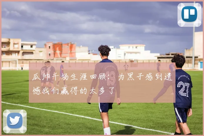 瓜帅千场生涯回顾：为黑子感到遗憾我们赢得的太多了