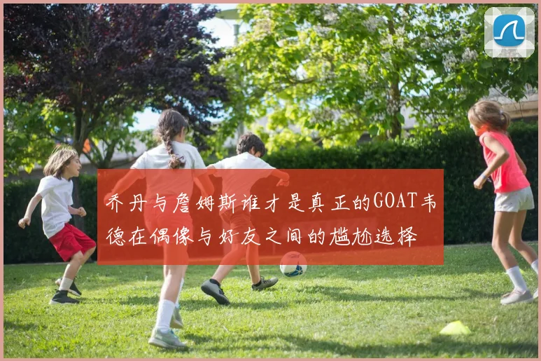 乔丹与詹姆斯谁才是真正的GOAT韦德在偶像与好友之间的尴尬选择